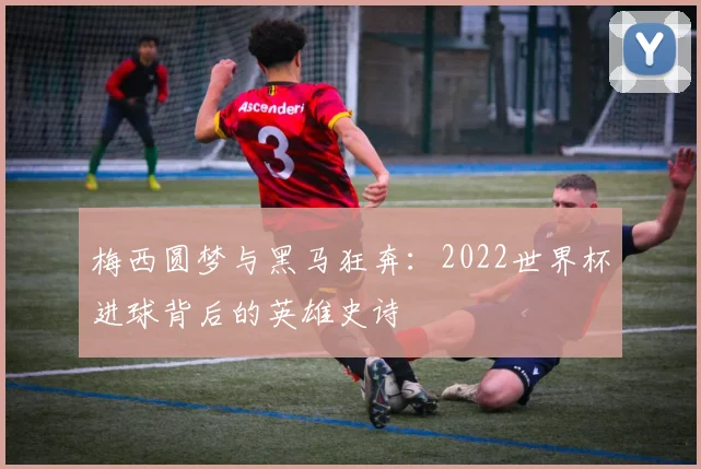 梅西圆梦与黑马狂奔：2022世界杯进球背后的英雄史诗